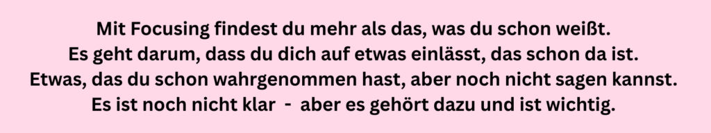 Schwarzer Text auf rosa Grund: Mit Focusing findest du mehr als das, was du schon weißt. Es geht darum, dass du dich auf etwas einlässt, das schon da ist. Etwas, das du schon wahrgenommen hast, aber noch nicht sagen kannst. Es ist noch nicht klar - aber es gehört dazu und ist wichtig.
